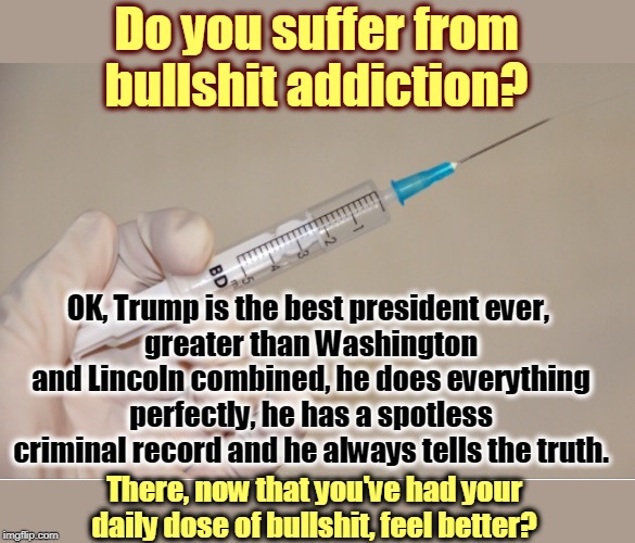 Addictions can be cured. | Do you suffer from bullshit addiction? OK, Trump is the best president ever, 
greater than Washington and Lincoln combined, he does everything perfectly, he has a spotless criminal record and he always tells the truth. There, now that you've had your daily dose of bullshit, feel better? | image tagged in giving the needle,trump,bullshit,addiction | made w/ Imgflip meme maker