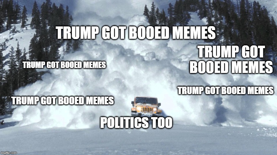 Avalanche | TRUMP GOT BOOED MEMES POLITICS TOO TRUMP GOT BOOED MEMES TRUMP GOT BOOED MEMES TRUMP GOT BOOED MEMES TRUMP GOT BOOED MEMES | image tagged in avalanche | made w/ Imgflip meme maker