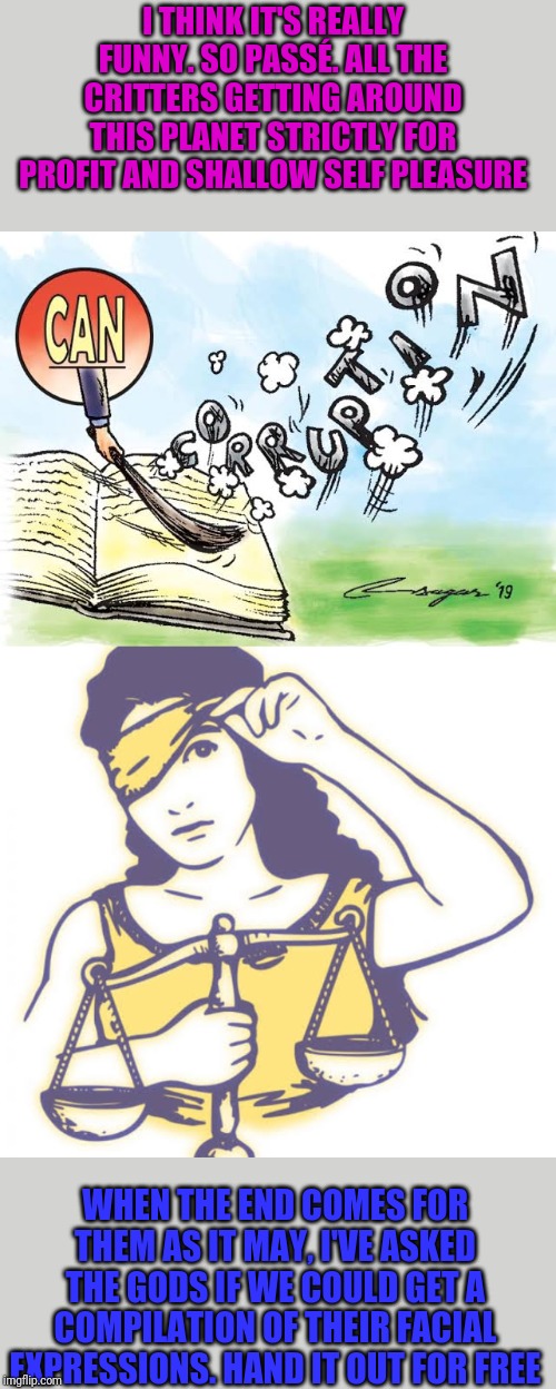 Anyone remember candid camera? | I THINK IT'S REALLY FUNNY. SO PASSÉ. ALL THE CRITTERS GETTING AROUND THIS PLANET STRICTLY FOR PROFIT AND SHALLOW SELF PLEASURE; WHEN THE END COMES FOR THEM AS IT MAY, I'VE ASKED THE GODS IF WE COULD GET A COMPILATION OF THEIR FACIAL EXPRESSIONS. HAND IT OUT FOR FREE | image tagged in smile,corruption | made w/ Imgflip meme maker