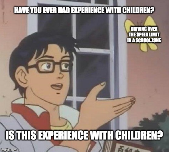 Is This A Pigeon | HAVE YOU EVER HAD EXPERIENCE WITH CHILDREN? DRIVING OVER THE SPEED LIMIT IN A SCHOOL ZONE; IS THIS EXPERIENCE WITH CHILDREN? | image tagged in memes,is this a pigeon | made w/ Imgflip meme maker