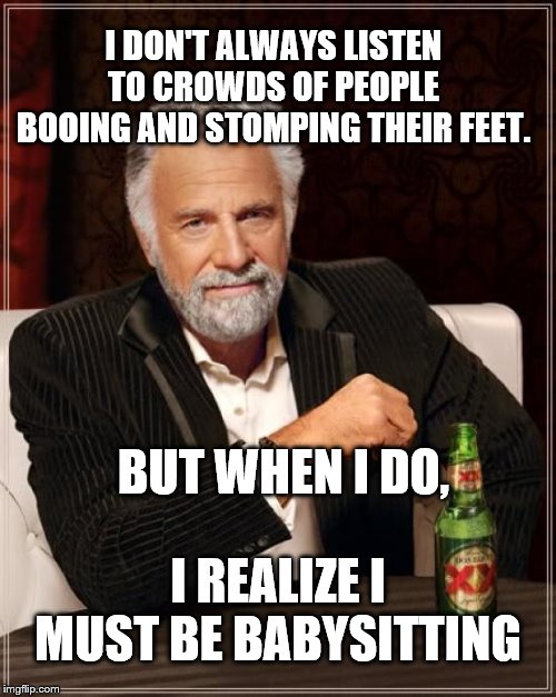 The Most Interesting Man In The World Meme | I DON'T ALWAYS LISTEN TO CROWDS OF PEOPLE BOOING AND STOMPING THEIR FEET. BUT WHEN I DO, I REALIZE I MUST BE BABYSITTING | image tagged in memes,the most interesting man in the world | made w/ Imgflip meme maker
