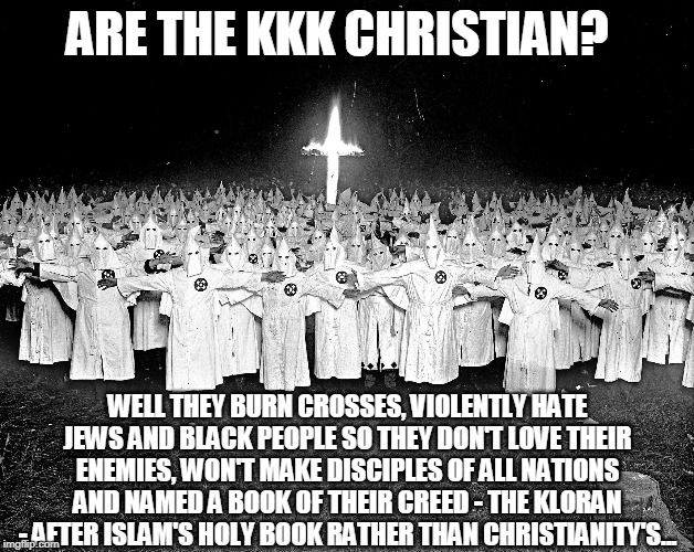 True nature of the KKK | ARE THE KKK CHRISTIAN? WELL THEY BURN CROSSES, VIOLENTLY HATE JEWS AND BLACK PEOPLE SO THEY DON'T LOVE THEIR ENEMIES, WON'T MAKE DISCIPLES OF ALL NATIONS AND NAMED A BOOK OF THEIR CREED - THE KLORAN - AFTER ISLAM'S HOLY BOOK RATHER THAN CHRISTIANITY'S... | image tagged in kkk religion,memes,think about it,false teachers,heresy | made w/ Imgflip meme maker