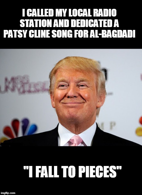 bagdadi is da bomb | I CALLED MY LOCAL RADIO STATION AND DEDICATED A PATSY CLINE SONG FOR AL-BAGDADI; "I FALL TO PIECES" | image tagged in donald trump approves,terrorism,explode,politics | made w/ Imgflip meme maker
