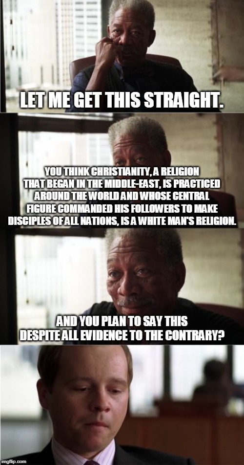 Morgan Freeman Good Luck | LET ME GET THIS STRAIGHT. YOU THINK CHRISTIANITY, A RELIGION THAT BEGAN IN THE MIDDLE-EAST, IS PRACTICED AROUND THE WORLD AND WHOSE CENTRAL FIGURE COMMANDED HIS FOLLOWERS TO MAKE DISCIPLES OF ALL NATIONS, IS A WHITE MAN'S RELIGION. AND YOU PLAN TO SAY THIS DESPITE ALL EVIDENCE TO THE CONTRARY? | image tagged in memes,morgan freeman good luck,christianity,religion | made w/ Imgflip meme maker