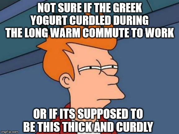 Futurama Fry | NOT SURE IF THE GREEK YOGURT CURDLED DURING THE LONG WARM COMMUTE TO WORK; OR IF ITS SUPPOSED TO BE THIS THICK AND CURDLY | image tagged in memes,futurama fry,AdviceAnimals | made w/ Imgflip meme maker