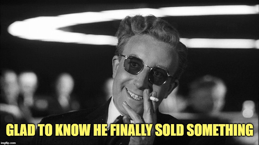 Doctor Strangelove says... | GLAD TO KNOW HE FINALLY SOLD SOMETHING | image tagged in doctor strangelove says | made w/ Imgflip meme maker