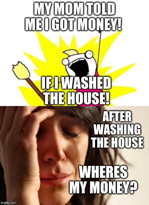 MY MOM TOLD ME I GOT MONEY! IF I WASHED THE HOUSE! AFTER WASHING THE HOUSE; WHERES MY MONEY? | image tagged in memes,x all the y,first world problems | made w/ Imgflip meme maker