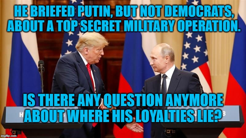 Trump and Putin Summit | HE BRIEFED PUTIN, BUT NOT DEMOCRATS, ABOUT A TOP SECRET MILITARY OPERATION. IS THERE ANY QUESTION ANYMORE ABOUT WHERE HIS LOYALTIES LIE? | image tagged in trump and putin summit | made w/ Imgflip meme maker