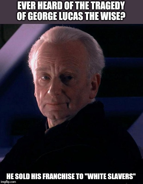 Palpatine | EVER HEARD OF THE TRAGEDY OF GEORGE LUCAS THE WISE? HE SOLD HIS FRANCHISE TO "WHITE SLAVERS" | image tagged in palpatine,disney killed star wars,disney star wars,fandom menace,memes,star wars | made w/ Imgflip meme maker