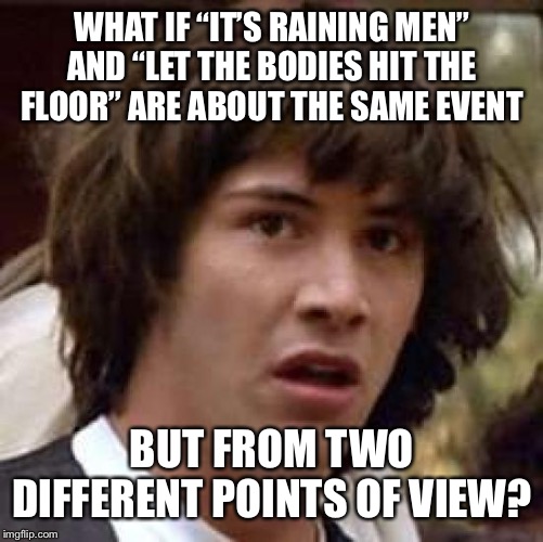 Conspiracy Keanu Meme | WHAT IF “IT’S RAINING MEN” AND “LET THE BODIES HIT THE FLOOR” ARE ABOUT THE SAME EVENT; BUT FROM TWO DIFFERENT POINTS OF VIEW? | image tagged in memes,conspiracy keanu | made w/ Imgflip meme maker