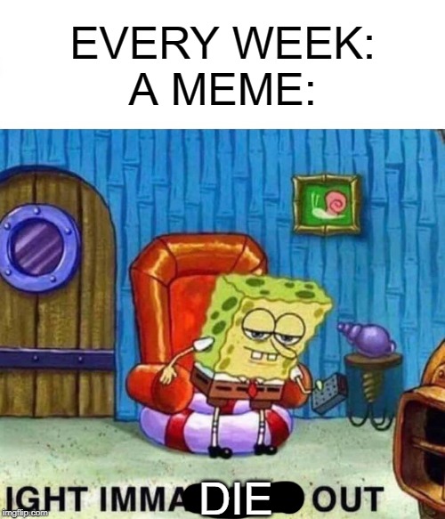 Spongebob Ight Imma Head Out Meme | EVERY WEEK:
A MEME:; DIE | image tagged in memes,spongebob ight imma head out | made w/ Imgflip meme maker