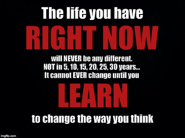 Black background | The life you have; RIGHT NOW; will NEVER be any different. NOT in 5, 10, 15, 20, 25, 30 years...
It cannot EVER change until you; LEARN; to change the way you think | image tagged in black background | made w/ Imgflip meme maker