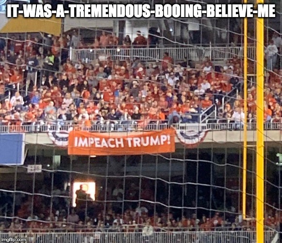Trump at the 2019 World Series | IT-WAS-A-TREMENDOUS-BOOING-BELIEVE-ME | image tagged in impeach trump,donald trump you're fired | made w/ Imgflip meme maker