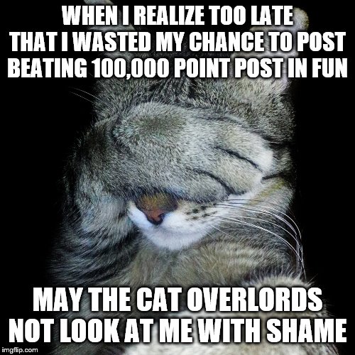 Cat face palm | WHEN I REALIZE TOO LATE THAT I WASTED MY CHANCE TO POST BEATING 100,000 POINT POST IN FUN; MAY THE CAT OVERLORDS NOT LOOK AT ME WITH SHAME | image tagged in cat face palm | made w/ Imgflip meme maker
