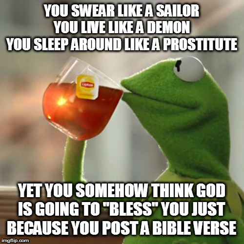 But That's None Of My Business | YOU SWEAR LIKE A SAILOR
YOU LIVE LIKE A DEMON
YOU SLEEP AROUND LIKE A PROSTITUTE; YET YOU SOMEHOW THINK GOD IS GOING TO "BLESS" YOU JUST BECAUSE YOU POST A BIBLE VERSE | image tagged in memes,but thats none of my business,kermit the frog | made w/ Imgflip meme maker