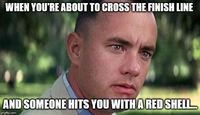 Forest Gump | WHEN YOU'RE ABOUT TO CROSS THE FINISH LINE; AND SOMEONE HITS YOU WITH A RED SHELL... | image tagged in forest gump | made w/ Imgflip meme maker