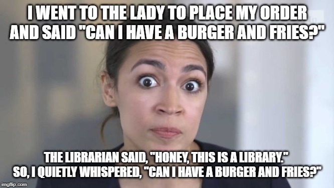 Crazy Alexandria Ocasio-Cortez | I WENT TO THE LADY TO PLACE MY ORDER AND SAID "CAN I HAVE A BURGER AND FRIES?"; THE LIBRARIAN SAID, "HONEY, THIS IS A LIBRARY."  SO, I QUIETLY WHISPERED, "CAN I HAVE A BURGER AND FRIES?" | image tagged in crazy alexandria ocasio-cortez | made w/ Imgflip meme maker