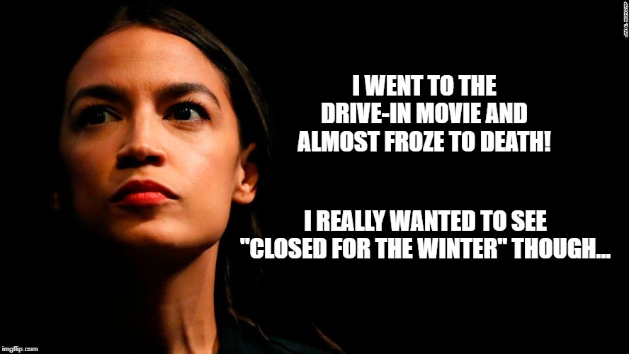 ocasio-cortez super genius | I WENT TO THE DRIVE-IN MOVIE AND ALMOST FROZE TO DEATH! I REALLY WANTED TO SEE "CLOSED FOR THE WINTER" THOUGH... | image tagged in ocasio-cortez super genius | made w/ Imgflip meme maker