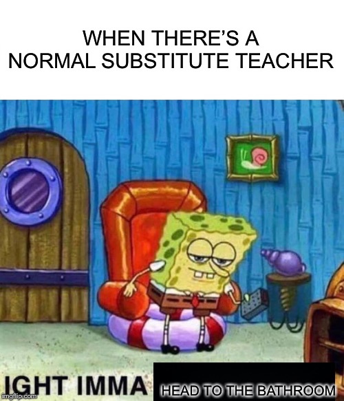 Spongebob Ight Imma Head Out Meme | WHEN THERE’S A NORMAL SUBSTITUTE TEACHER HEAD TO THE BATHROOM | image tagged in memes,spongebob ight imma head out | made w/ Imgflip meme maker