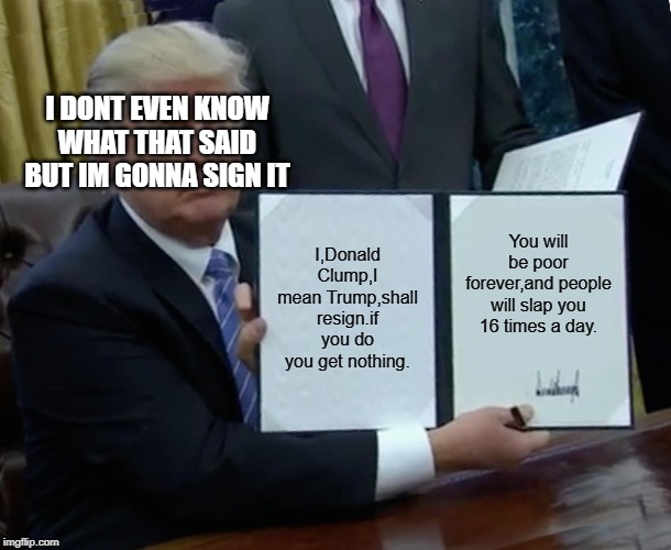 Trump Bill Signing Meme | I DONT EVEN KNOW WHAT THAT SAID BUT IM GONNA SIGN IT; I,Donald Clump,I mean Trump,shall resign.if you do you get nothing. You will be poor forever,and people will slap you 16 times a day. | image tagged in memes,trump bill signing | made w/ Imgflip meme maker