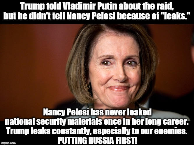 Trump just revealed more classified and sensitive material on TV than Nancy Pelosi has in a lifetime. | Trump told Vladimir Putin about the raid, but he didn't tell Nancy Pelosi because of "leaks."; Nancy Pelosi has never leaked national security materials once in her long career. 
Trump leaks constantly, especially to our enemies. 
PUTTING RUSSIA FIRST! | image tagged in trump,putin,pelosi,russia,leak | made w/ Imgflip meme maker