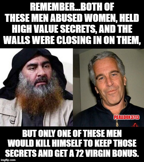 Facts are facts.  No incentives, no suicide. | REMEMBER...BOTH OF THESE MEN ABUSED WOMEN, HELD HIGH VALUE SECRETS, AND THE WALLS WERE CLOSING IN ON THEM, PARADOX3713; BUT ONLY ONE OF THESE MEN WOULD KILL HIMSELF TO KEEP THOSE SECRETS AND GET A 72 VIRGIN BONUS. | image tagged in memes,isis extremists,jeffrey epstein,secrets,metoo,rapist | made w/ Imgflip meme maker