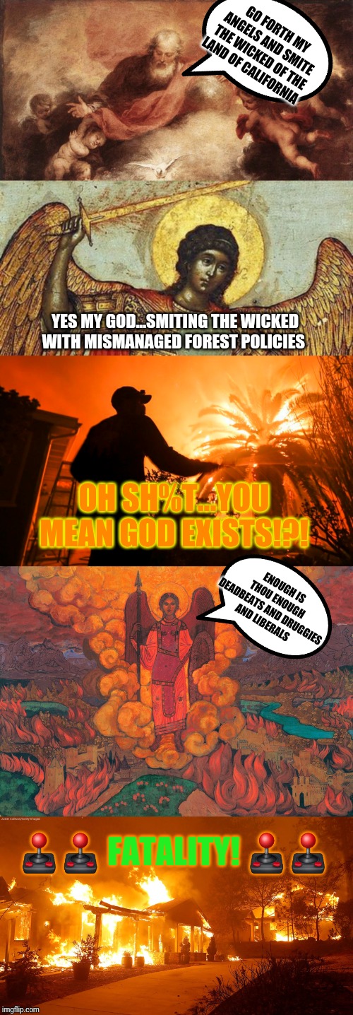 God's newest smite weapon...mismanaged forest policies | GO FORTH MY ANGELS AND SMITE THE WICKED OF THE LAND OF CALIFORNIA; YES MY GOD...SMITING THE WICKED WITH MISMANAGED FOREST POLICIES; OH SH%T...YOU MEAN GOD EXISTS!?! ENOUGH IS THOU ENOUGH DEADBEATS AND DRUGGIES AND LIBERALS; 🕹🕹 FATALITY! 🕹🕹 | image tagged in california fires,god,angels,smite,mortal kombat,flawless victory | made w/ Imgflip meme maker