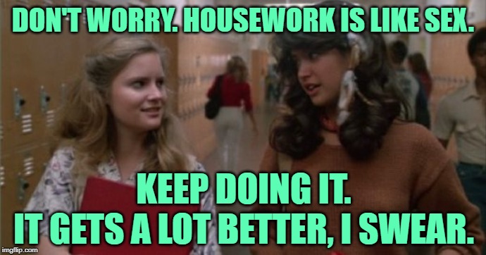 Fast Times at Homemaker High | DON'T WORRY. HOUSEWORK IS LIKE SEX. KEEP DOING IT.
IT GETS A LOT BETTER, I SWEAR. | image tagged in fast times,movie quotes,housework,twisted,humor,funny memes | made w/ Imgflip meme maker