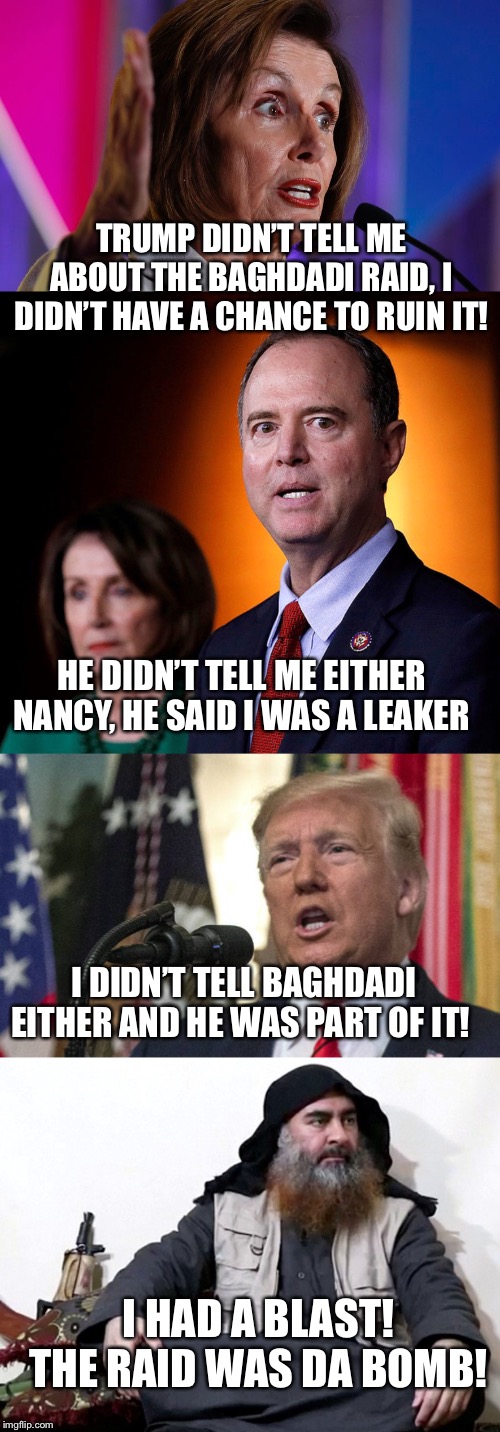 Successful Baghdadi Mission | TRUMP DIDN’T TELL ME ABOUT THE BAGHDADI RAID, I DIDN’T HAVE A CHANCE TO RUIN IT! HE DIDN’T TELL ME EITHER NANCY, HE SAID I WAS A LEAKER; I DIDN’T TELL BAGHDADI EITHER AND HE WAS PART OF IT! I HAD A BLAST!
THE RAID WAS DA BOMB! | image tagged in baghdadi,trump,nancy pelosi,adam schiff,terrorist,us army | made w/ Imgflip meme maker