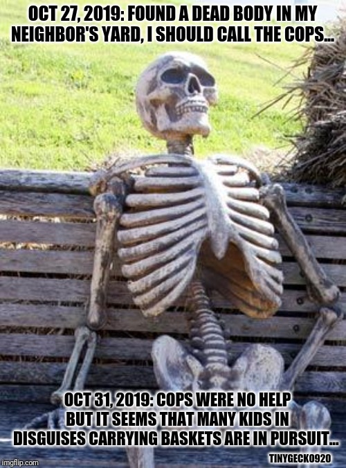 Waiting Skeleton | OCT 27, 2019: FOUND A DEAD BODY IN MY NEIGHBOR'S YARD, I SHOULD CALL THE COPS... OCT 31, 2019: COPS WERE NO HELP BUT IT SEEMS THAT MANY KIDS IN DISGUISES CARRYING BASKETS ARE IN PURSUIT... TINYGECKO920 | image tagged in memes,waiting skeleton | made w/ Imgflip meme maker