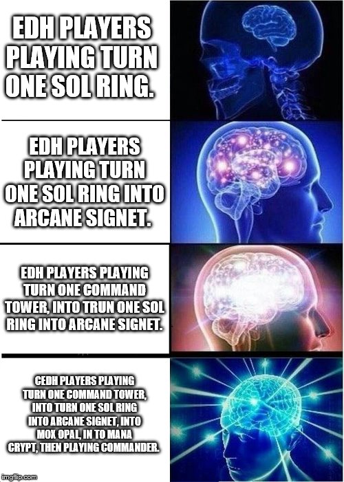 Expanding Brain Meme | EDH PLAYERS PLAYING TURN ONE SOL RING. EDH PLAYERS PLAYING TURN ONE SOL RING INTO ARCANE SIGNET. EDH PLAYERS PLAYING TURN ONE COMMAND TOWER, INTO TRUN ONE SOL RING INTO ARCANE SIGNET. CEDH PLAYERS PLAYING TURN ONE COMMAND TOWER, INTO TURN ONE SOL RING INTO ARCANE SIGNET, INTO MOX OPAL, IN TO MANA CRYPT, THEN PLAYING COMMANDER. | image tagged in memes,expanding brain | made w/ Imgflip meme maker