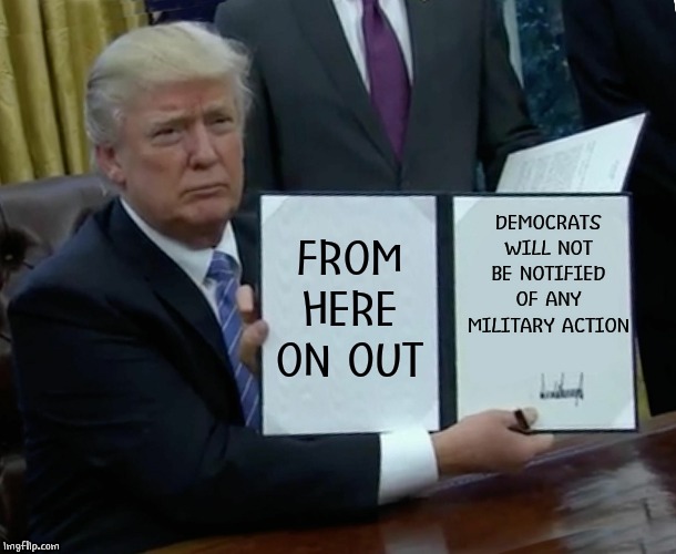 HIGHER CHANCE OF SUCCESS | DEMOCRATS WILL NOT BE NOTIFIED OF ANY MILITARY ACTION; FROM HERE ON OUT | image tagged in memes,trump bill signing | made w/ Imgflip meme maker