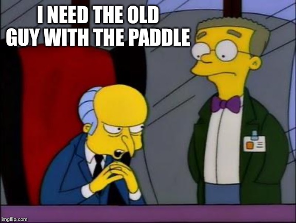 Mr burns smithers | I NEED THE OLD GUY WITH THE PADDLE | image tagged in mr burns smithers | made w/ Imgflip meme maker