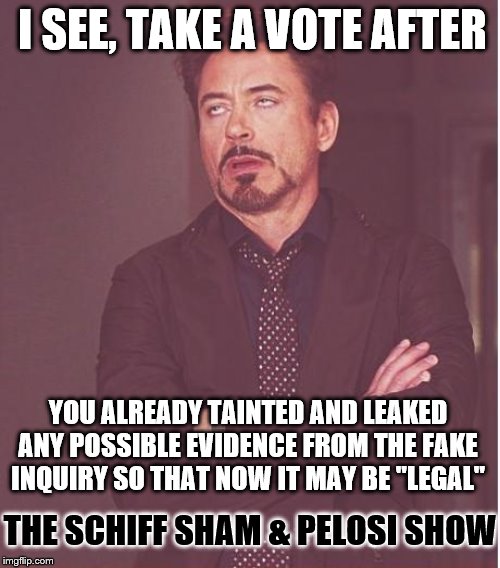 I tell ya, It's over. Get ready to hear the dems cry. I kind of feel bad for them being led on like this | I SEE, TAKE A VOTE AFTER; YOU ALREADY TAINTED AND LEAKED ANY POSSIBLE EVIDENCE FROM THE FAKE INQUIRY SO THAT NOW IT MAY BE "LEGAL"; THE SCHIFF SHAM & PELOSI SHOW | image tagged in memes,face you make robert downey jr,funny memes,politics | made w/ Imgflip meme maker