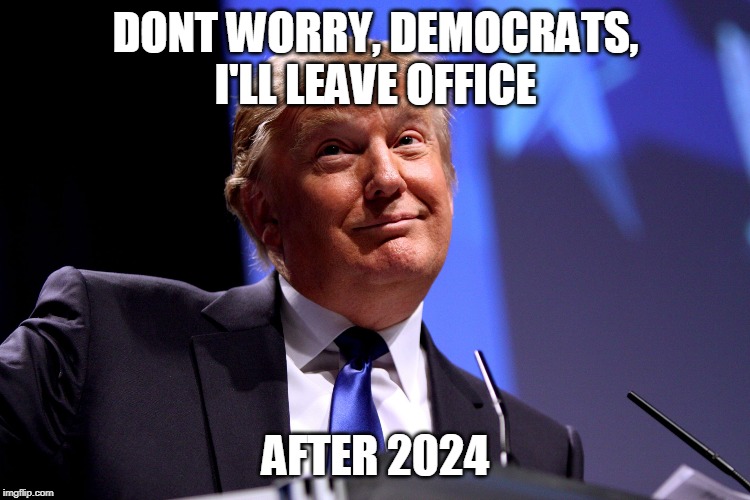 Donald Trump No2 | DONT WORRY, DEMOCRATS, I'LL LEAVE OFFICE; AFTER 2024 | image tagged in donald trump no2 | made w/ Imgflip meme maker