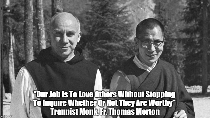 Trappist Monk, Father Thomas Merton: "Our Job Is To Love Others Without Stopping To Inquire..." | "Our Job Is To Love Others Without Stopping 
To Inquire Whether Or Not They Are Worthy" 
Trappist Monk, Fr. Thomas Merton | image tagged in thomas merton,dalai lama,love,job 1 | made w/ Imgflip meme maker