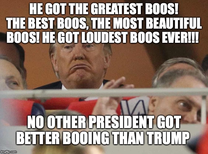Trump booed at World Series | HE GOT THE GREATEST BOOS! THE BEST BOOS, THE MOST BEAUTIFUL BOOS! HE GOT LOUDEST BOOS EVER!!! NO OTHER PRESIDENT GOT BETTER BOOING THAN TRUMP | image tagged in trump booed at world series | made w/ Imgflip meme maker