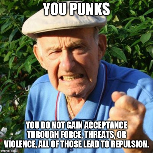 Go to your safe space and stay there | YOU PUNKS; YOU DO NOT GAIN ACCEPTANCE THROUGH FORCE, THREATS, OR VIOLENCE, ALL OF THOSE LEAD TO REPULSION. | image tagged in angry old man,you punks,safe spaces are for snowflakes,acceptance means we want you around,try being normal,no one cares what yo | made w/ Imgflip meme maker