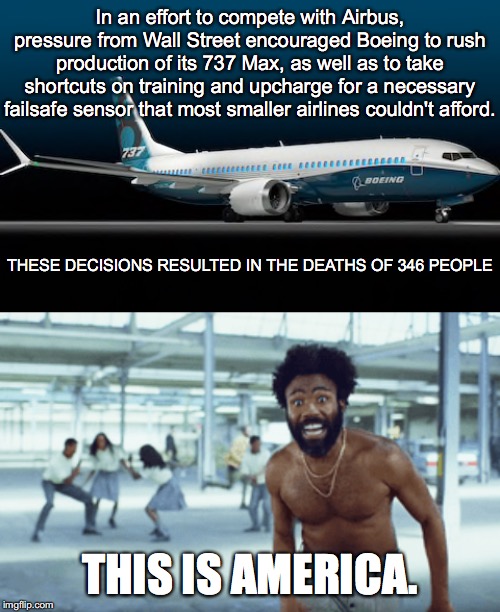 Wall Street and Boeing Killed 346 People | In an effort to compete with Airbus, pressure from Wall Street encouraged Boeing to rush production of its 737 Max, as well as to take shortcuts on training and upcharge for a necessary failsafe sensor that most smaller airlines couldn't afford. THESE DECISIONS RESULTED IN THE DEATHS OF 346 PEOPLE; THIS IS AMERICA. | image tagged in boeing,wall street,737 max,this is america,airplane,plane crash | made w/ Imgflip meme maker