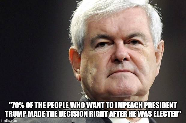 It has nothing to do with anything he did | "70% OF THE PEOPLE WHO WANT TO IMPEACH PRESIDENT TRUMP MADE THE DECISION RIGHT AFTER HE WAS ELECTED" | image tagged in newt gingrich,impeach trump,aint nobody got time for that,nevertrump,fools,be careful | made w/ Imgflip meme maker