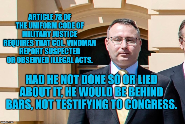 Col. Vindman | ARTICLE 78 OF THE UNIFORM CODE OF MILITARY JUSTICE REQUIRES THAT COL. VINDMAN REPORT SUSPECTED OR OBSERVED ILLEGAL ACTS. HAD HE NOT DONE SO OR LIED ABOUT IT, HE WOULD BE BEHIND BARS, NOT TESTIFYING TO CONGRESS. | image tagged in politics | made w/ Imgflip meme maker