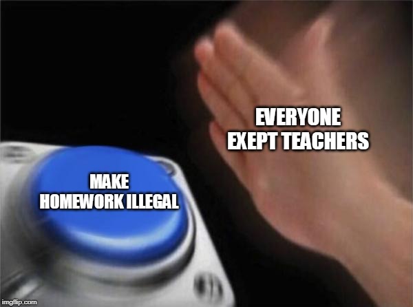 homework | EVERYONE EXEPT TEACHERS; MAKE HOMEWORK ILLEGAL | image tagged in memes,blank nut button | made w/ Imgflip meme maker