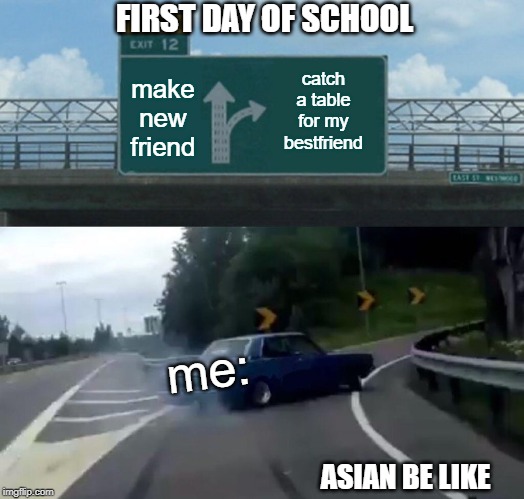 Left Exit 12 Off Ramp Meme | FIRST DAY OF SCHOOL; catch a table for my bestfriend; make new friend; me:; ASIAN BE LIKE | image tagged in memes,left exit 12 off ramp | made w/ Imgflip meme maker
