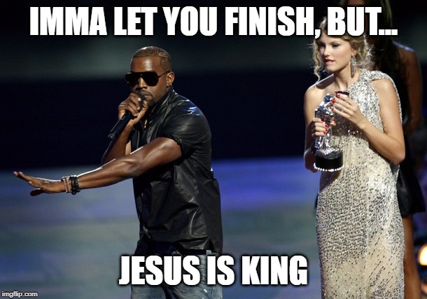 Kanye West Taylor Swift |  IMMA LET YOU FINISH, BUT... JESUS IS KING | image tagged in kanye west taylor swift | made w/ Imgflip meme maker