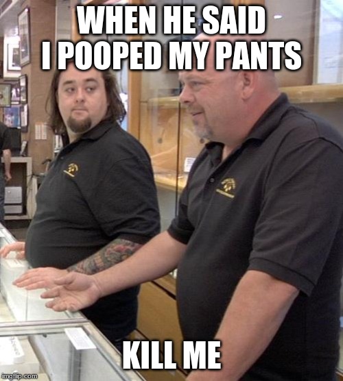 pawn stars rebuttal | WHEN HE SAID I POOPED MY PANTS; KILL ME | image tagged in pawn stars rebuttal | made w/ Imgflip meme maker