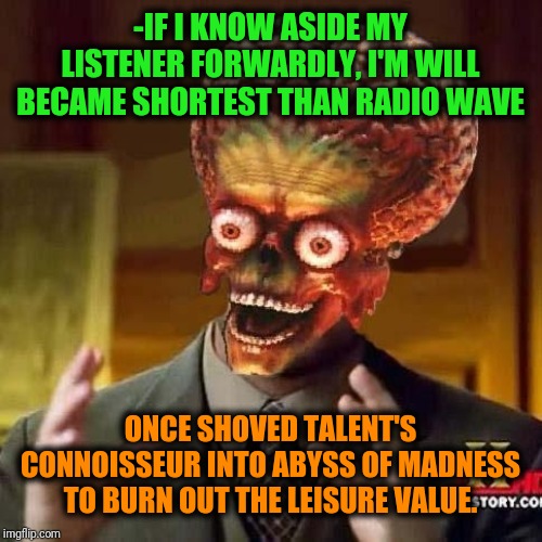 -Another form of living is discussing about popularity. | -IF I KNOW ASIDE MY LISTENER FORWARDLY, I'M WILL BECAME SHORTEST THAN RADIO WAVE; ONCE SHOVED TALENT'S CONNOISSEUR INTO ABYSS OF MADNESS TO BURN OUT THE LEISURE VALUE. | image tagged in aliens 6,music,popularity,ancient aliens,true story,listening | made w/ Imgflip meme maker
