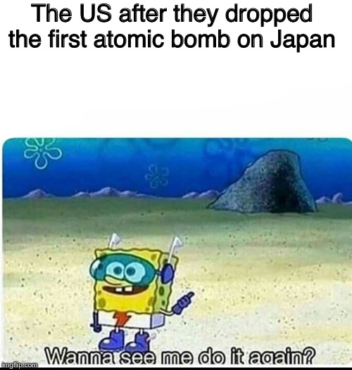 Spongebob wanna see me do it again | The US after they dropped the first atomic bomb on Japan | image tagged in spongebob wanna see me do it again | made w/ Imgflip meme maker