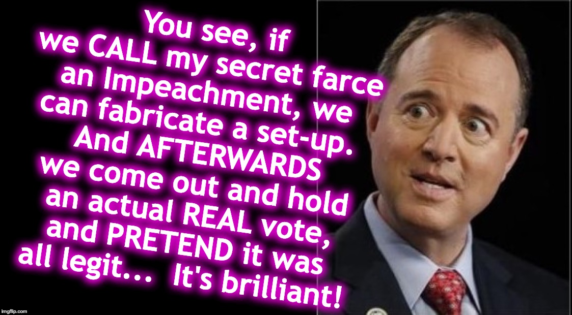 Corruptocrat Adam Schiff | You see, if we CALL my secret farce an Impeachment, we can fabricate a set-up. 
And AFTERWARDS we come out and hold an actual REAL vote, and PRETEND it was all legit...  It's brilliant! | image tagged in adam schiff,corrupt | made w/ Imgflip meme maker