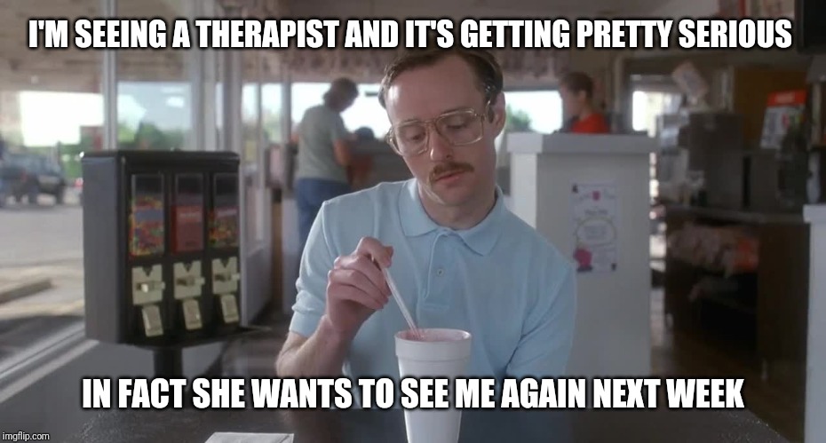 Napoleon Dynamite Pretty Serious | I'M SEEING A THERAPIST AND IT'S GETTING PRETTY SERIOUS IN FACT SHE WANTS TO SEE ME AGAIN NEXT WEEK | image tagged in napoleon dynamite pretty serious | made w/ Imgflip meme maker