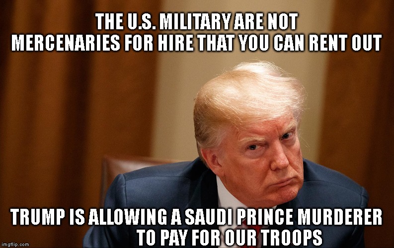 Trump is a Traitor | THE U.S. MILITARY ARE NOT MERCENARIES FOR HIRE THAT YOU CAN RENT OUT; TRUMP IS ALLOWING A SAUDI PRINCE MURDERER                    TO PAY FOR OUR TROOPS | image tagged in impeach trump,impeach,impeachment,trump impeachment,traitor,liar | made w/ Imgflip meme maker